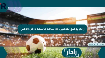 رادار يوضح تفاصيل 48 ساعة حاسمة داخل الأهلي